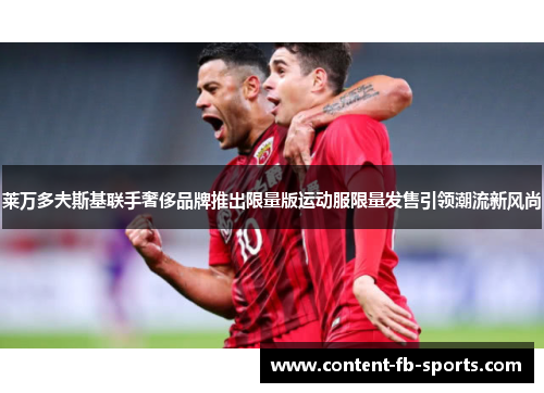 莱万多夫斯基联手奢侈品牌推出限量版运动服限量发售引领潮流新风尚